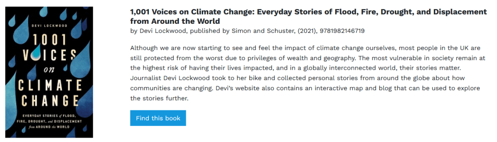 1,001 Voices on Climate Change: Everyday Stories of Flood, Fire, Drought, and Displacement from Around the World

by Devi Lockwood, published by Simon and Schuster, (2021), 9781982146719
Although we are now starting to see and feel the impact of climate change ourselves, most people in the UK are still protected from the worst due to privileges of wealth and geography. The most vulnerable in society remain at the highest risk of having their lives impacted, and in a globally interconnected world, their stories matter. Journalist Devi Lockwood took to her bike and collected personal stories from around the globe about how communities are changing. Devi’s website also contains an interactive map and blog that can be used to explore the stories further.